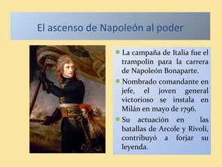 El ascenso de Napoleón al poder
La campaña de Italia fue el
trampolín para la carrera
de Napoleón Bonaparte.
Nombrado comandante en
jefe, el joven general
victorioso se instala en
Milán en mayo de 1796.
Su actuación en las
batallas de Arcole y Rivoli,
contribuyó a forjar su
leyenda.
 