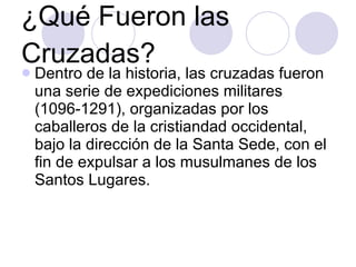 ¿Qué Fueron las Cruzadas? Dentro de la historia, las cruzadas fueron una serie de expediciones militares (1096-1291), organizadas por los caballeros de la cristiandad occidental, bajo la dirección de la Santa Sede, con el fin de expulsar a los musulmanes de los Santos Lugares.  