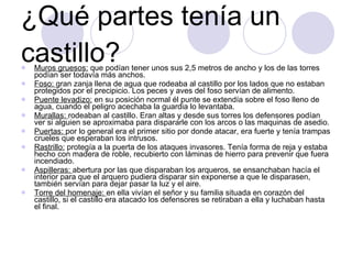 ¿Qué partes tenía un castillo? Muros gruesos:  que podían tener unos sus 2,5 metros de ancho y los de las torres podían ser todavía más anchos. Foso:  gran zanja llena de agua que rodeaba al castillo por los lados que no estaban protegidos por el precipicio. Los peces y aves del foso servían de alimento. Puente levadizo:  en su posición normal él punte se extendía sobre el foso lleno de agua, cuando el peligro acechaba la guardia lo levantaba. Murallas:  rodeaban al castillo. Eran altas y desde sus torres los defensores podían ver si alguien se aproximaba para dispararle con los arcos o las maquinas de asedio. Puertas:  por lo general era el primer sitio por donde atacar, era fuerte y tenía trampas crueles que esperaban los intrusos. Rastrillo:  protegía a la puerta de los ataques invasores. Tenía forma de reja y estaba hecho con madera de roble, recubierto con láminas de hierro para prevenir que fuera incendiado. Aspilleras:  abertura por las que disparaban los arqueros, se ensanchaban hacía el interior para que el arquero pudiera disparar sin exponerse a que le disparasen, también servían para dejar pasar la luz y el aire. Torre del homenaje:  en ella vivían el señor y su familia situada en corazón del castillo, si el castillo era atacado los defensores se retiraban a ella y luchaban hasta el final. 