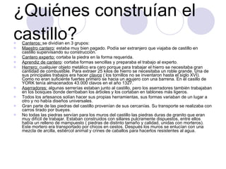 ¿Quiénes construían el castillo? Canteros:  se dividían en 3 grupos: Maestro cantero : estaba muy bien pagado. Podía ser extranjero que viajaba de castillo en castillo supervisando su construcción. Cantero experto:  cortaba la piedra en la forma requerida. Aprendiz de cantero : cortaba formas sencillas y preparaba el trabajo al experto. Herrero:  cualquier objeto metálico era caro porque para trabajar el hierro se necesitaba gran cantidad de combustible. Para extraer 25 kilos de hierro se necesitaba un roble grande. Una de sus principales trabajos era hacer  clavos   ( los tornillos no se inventaron hasta el siglo XVI). Como no eran suficiente fuertes primero se hacia un agujero con una barrena. En el casillo de YORK tenía almacenados 43.000 clavos en el año 1327. Aserradores:  algunas serrerías estaban junto al castillo, pero los aserradores también trabajaban en los bosques donde derribaban los árboles y los cortaban en tablones más ligeros. Todos los artesanos solían hacer sus propias herramientas, sus formas variaban de un lugar a otro y no había diseños universales. Gran parte de las piedras del castillo provenían de sus cercanías. Su transporte se realizaba con carros tirado por bueyes. No todas las piedras servían para los muros del castillo las piedras duras de granito que eran muy difícil de trabajar. Estaban construidos con sillares pulcramente dispuestos, entre ellos había un relleno de mampuesto ( piedras de distinto tamaño y calidad, unidas con morteros). Este mortero era transportado por chicos en cestos. Después los muros se enlucían con una mezcla de arcilla, estiércol animal y crines de caballos para hacerlos resistentes al agua. 