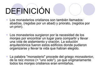 DEFINICIÓN Los monasterios cristianos son también llamados: abadías, (regidas por un abad) y priorato, (regidos por un prior). Los monasterios surgieron por la necesidad de los monjes por encontrar un lugar para compartir y llevar una vida de aislamiento y oración. La solución arquitectónica fueron estos edificios donde pudieron organizarse y llevar la vida que habían elegido.  La palabra "monasterio" procede del griego  monasterion , de la raíz  monos  (= "uno solo"), ya que originariamente todos los monjes cristianos eran ermitaños.  