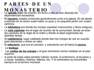 PARTES DE UN MONASTERIO La  iglesia ,  lugar de oración. En torno a ella se iban alzando las dependencias necesarias.  El  claustro,  estaba construido generalmente junto a la iglesia. Es de planta cuadrada en el centro suele haber un pozo y un pequeño jardín con cuatro caminos.  La  biblioteca  era donde los monjes copiaban manuscritos y libros antiguos.   La  sala capitular  era el lugar de reunión de la comunidad, donde se leían los capítulos de la regla de la orden y donde el abad organizaba las distintas tareas.  El  calefactorio , lugar caldeado donde iban los monjes de vez en cuando para descansar y entrar en calor.  El  refectorio , que era el comedor, y colindante con él había la  cocina . La  bodega . Las  celdas de los monjes  o el gran dormitorio común estaban en el piso superior. A parte de estas salas también habían: huerto, la enfermería, el locutorio y a veces, establos, molinos, talleres, etc. Y el cementerio se encontraba siempre en el terreno monacal. 