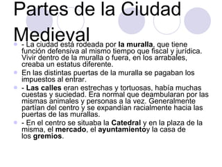 Partes de la Ciudad Medieval - La ciudad está rodeada por  la muralla , que tiene función defensiva al mismo tiempo que fiscal y jurídica. Vivir dentro de la muralla o fuera, en los arrabales, creaba un estatus diferente. En las distintas puertas de la muralla se pagaban los impuestos al entrar. -  Las calles  eran estrechas y tortuosas, había muchas cuestas y suciedad. Era normal que deambularan por las mismas animales y personas a la vez. Generalmente partían del centro y se expandían racialmente hacia las puertas de las murallas. - En el centro se situaba la  Catedral  y en la plaza de la misma, el  mercado , el  ayuntamiento y la casa de los  gremios . 