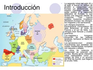 Introducción La segunda mitad del siglo IX y el siglo X fueron un tiempo de división e inseguridad para Europa. La desaparición del imperio Carolingo debilitó el poder político y la capacidad defensiva de Europa, lo que facilitó una segunda oleada de invasiones. Tres nuevos pueblos invasores invadieron (Asolaron) Europa: los vikingos, los magiares y los sarracenos. Los vikingos procedían de Escandinavia. Conquistaron las islas Britanicas, el norte de Francia y el sur de Italia. Los vikingos eran feroces y crueles guerreros. Los magiares o húngaros provenían de las estepas asíaticas, formaron el Reino de Hungría. Los sarracenos eran piratas musulmanes que asolaban las costas mediterráneas europeas con saqueos y pillajes. Un clima de violencia e inseguridad se extendió por Europa. Mucha gente interpretó estas calamidades como un castigo de Dios y un anunció del final de mundo, que llegaría en el año 1000. 