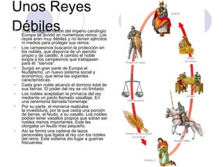 Unos Reyes Débiles Tras la fragmentación del imperio carolingio Europa se dividió en numerosos reinos. Los reyes eran muy débiles y no tenian ejércitos ni medios para proteger sus reinos. Los campesinos buscaron la protección en los nobles, que disponía de un ejercito propio y de castillo. A cambio el noble exigía a los campesinos que trabajasen para él: “siervos“. Surgió en gran parte de Europa el feudalismo, un nuevo sistema social y económico, que tenia las sigientes características. Cada gran noble alcanzó el dominio total de sus tierras. El poder del rey se vió limitado. Los nobles aceptaban la primacía del rey mediante un pacto llamado vasallaje. En una ceremonia llamada homenaje. Por su parte, el monarca realizaba la investidura, por la que cedía una porción de tierras, el feudo, a su vasallo. Los nobles podían tener vasallos propios que solían ser nobles menos importantes. Este les otorgaba un feudo mas pequeño. Así se formó una cadena de lazos personales que ligaba al rey con los nobles del reino. Este sistema dio lugar a guerras frecuentes. 
