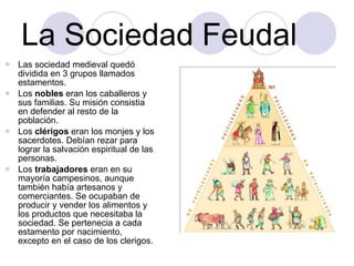 La Sociedad Feudal Las sociedad medieval quedó dividida en 3 grupos llamados estamentos. Los  nobles  eran los caballeros y sus familias. Su misión consistia en defender al resto de la población. Los  clérigos  eran los monjes y los sacerdotes. Debían rezar para lograr la salvación espiritual de las personas. Los  trabajadores  eran en su mayoría campesinos, aunque también había artesanos y comerciantes. Se ocupaban de producir y vender los alimentos y los productos que necesitaba la sociedad. Se pertenecia a cada estamento por nacimiento, excepto en el caso de los clerigos. 