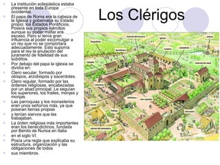 Los Clérigos La institución eclesiástica estaba presente en toda Europa occidental. El papa de Roma era la cabeza de la Iglesia y gobernaba su Estado propio: los Estados Pontificios. Poseía sus propios ejércitos aunque su poder militar era escaso. Pero sí tenía gran influencia al poder excomulgar a un rey que no se comportara adecuadamente. Esto suponía para el rey la anulación del juramento de fidelidad de sus súbditos. Por debajo del papa la iglesia se dividía en: Clero secular, formado por obispos, arzobispos y sacerdotes. Clero regular, formado por las órdenes religiosas, encabezadas por un abad principal. Le seguían los superiores, los frailes, monjes y monjas. Las parroquias y los monasterios eran unos señoríos más, ya que poseían tierras propias y tenían siervos que las trabajaban. La órden religiosa más importantes eran los benecdictinos, fundada por Benito de Nursia en Italia en el siglo VI. Posía una regla que explicaba su estructura, organización y las obligaciones de todos sus miembros. 