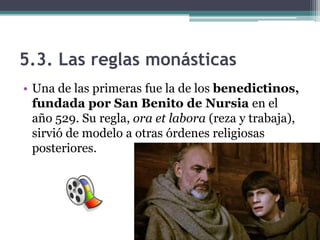 5.3. Las reglas monásticas
• Una de las primeras fue la de los benedictinos,
  fundada por San Benito de Nursia en el
  año 529. Su regla, ora et labora (reza y trabaja),
  sirvió de modelo a otras órdenes religiosas
  posteriores.
 