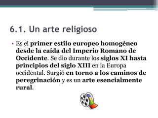 6.1. Un arte religioso
• Es el primer estilo europeo homogéneo
  desde la caída del Imperio Romano de
  Occidente. Se dio durante los siglos XI hasta
  principios del siglo XIII en la Europa
  occidental. Surgió en torno a los caminos de
  peregrinación y es un arte esencialmente
  rural.
 