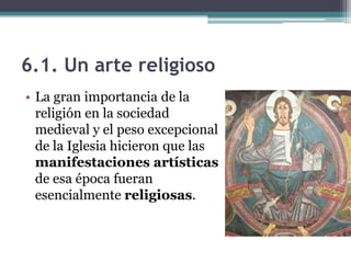6.1. Un arte religioso
• La gran importancia de la
  religión en la sociedad
  medieval y el peso excepcional
  de la Iglesia hicieron que las
  manifestaciones artísticas
  de esa época fueran
  esencialmente religiosas.
 