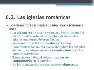 6.2. Las iglesias románicas
• Los elementos esenciales de una iglesia románica
  son:
  ▫ La planta era de una o tres naves. Pronto se añadió
    un brazo más corto, el transepto, que daba a las
    iglesias una forma de cruz latina.
  ▫ Se levantaron sólidas bóvedas de cañón.
  ▫ Para reforzar los muros que sustentaban las bóvedas
    de piedra se adosaban sólidos contrafuertes a las
    paredes exteriores.
  ▫ También era habitual colocar una torre-
    campanario en el exterior.
  ▫ En los monasterios se construyeron claustros.
 