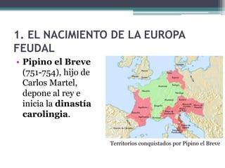 1. EL NACIMIENTO DE LA EUROPA
FEUDAL
• Pipino el Breve
  (751-754), hijo de
  Carlos Martel,
  depone al rey e
  inicia la dinastía
  carolingia.


                       Territorios conquistados por Pipino el Breve
 