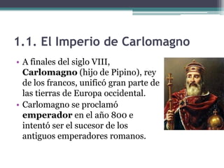 1.1. El Imperio de Carlomagno
• A finales del siglo VIII,
  Carlomagno (hijo de Pipino), rey
  de los francos, unificó gran parte de
  las tierras de Europa occidental.
• Carlomagno se proclamó
  emperador en el año 800 e
  intentó ser el sucesor de los
  antiguos emperadores romanos.
 