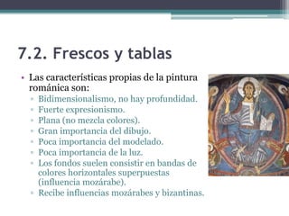 7.2. Frescos y tablas
• Las características propias de la pintura
  románica son:
  ▫ Bidimensionalismo, no hay profundidad.
  ▫ Fuerte expresionismo.
  ▫ Plana (no mezcla colores).
  ▫ Gran importancia del dibujo.
  ▫ Poca importancia del modelado.
  ▫ Poca importancia de la luz.
  ▫ Los fondos suelen consistir en bandas de
    colores horizontales superpuestas
    (influencia mozárabe).
  ▫ Recibe influencias mozárabes y bizantinas.
 