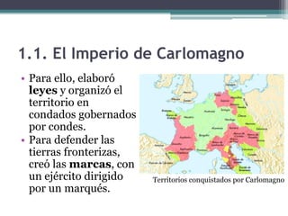 1.1. El Imperio de Carlomagno
• Para ello, elaboró
  leyes y organizó el
  territorio en
  condados gobernados
  por condes.
• Para defender las
  tierras fronterizas,
  creó las marcas, con
  un ejército dirigido   Territorios conquistados por Carlomagno
  por un marqués.
 