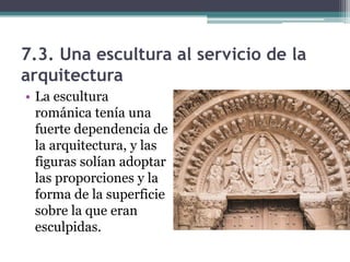 7.3. Una escultura al servicio de la
arquitectura
• La escultura
  románica tenía una
  fuerte dependencia de
  la arquitectura, y las
  figuras solían adoptar
  las proporciones y la
  forma de la superficie
  sobre la que eran
  esculpidas.
 