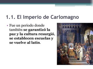 1.1. El Imperio de Carlomagno
• Fue un periodo donde
  también se garantizó la
  paz y la cultura resurgió,
  se establecen escuelas y
  se vuelve al latín.
 