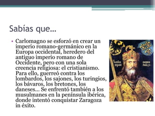 Sabías que…
• Carlomagno se esforzó en crear un
  imperio romano-germánico en la
  Europa occidental, heredero del
  antiguo imperio romano de
  Occidente, pero con una sola
  creencia religiosa: el cristianismo.
  Para ello, guerreó contra los
  lombardos, los sajones, los turingios,
  los bávaros, los bretones, los
  daneses… Se enfrentó también a los
  musulmanes en la península ibérica,
  donde intentó conquistar Zaragoza
  in éxito.
 