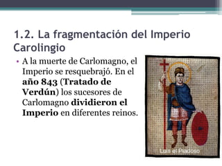 1.2. La fragmentación del Imperio
Carolingio
• A la muerte de Carlomagno, el
  Imperio se resquebrajó. En el
  año 843 (Tratado de
  Verdún) los sucesores de
  Carlomagno dividieron el
  Imperio en diferentes reinos.
 