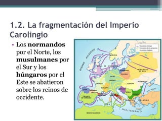 1.2. La fragmentación del Imperio
Carolingio
• Los normandos
  por el Norte, los
  musulmanes por
  el Sur y los
  húngaros por el
  Este se abatieron
  sobre los reinos de
  occidente.
 
