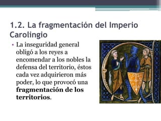 1.2. La fragmentación del Imperio
Carolingio
• La inseguridad general
  obligó a los reyes a
  encomendar a los nobles la
  defensa del territorio, éstos
  cada vez adquirieron más
  poder, lo que provocó una
  fragmentación de los
  territorios.
 
