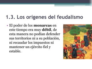 1.3. Los orígenes del feudalismo
• El poder de los monarcas en
  este tiempo era muy débil, de
  esta manera no podían defender
  sus territorios ni a su población,
  ni recaudar los impuestos ni
  mantener un ejército fiel y
  estable.
 