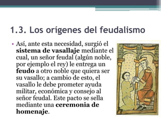 1.3. Los orígenes del feudalismo
• Así, ante esta necesidad, surgió el
  sistema de vasallaje mediante el
  cual, un señor feudal (algún noble,
  por ejemplo el rey) le entrega un
  feudo a otro noble que quiera ser
  su vasallo; a cambio de esto, el
  vasallo le debe prometer ayuda
  militar, económica y consejo al
  señor feudal. Este pacto se sella
  mediante una ceremonia de
  homenaje.
 