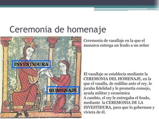 Ceremonia de homenaje
                         Ceremonia de vasallaje en la que el
                         monarca entrega un feudo a un señor



INVESTIDURA

                         El vasallaje se establecía mediante la
                         CEREMONIA DEL HOMENAJE, en la
                         que el vasallo, de rodillas ante el rey, le
                         juraba fidelidad y le prometía consejo,
              HOMENAJE
                         ayuda militar y económica
                         A cambio, el rey le entregaba el feudo,
                         mediante la CEREMONIA DE LA
                         INVESTIDURA, para que lo gobernase y
                         viviera de él.
 