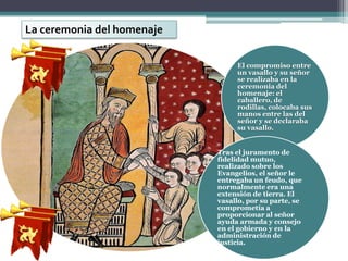 La ceremonia del homenaje

                                 El compromiso entre
                                 un vasallo y su señor
                                 se realizaba en la
                                 ceremonia del
                                 homenaje: el
                                 caballero, de
                                 rodillas, colocaba sus
                                 manos entre las del
                                 señor y se declaraba
                                 su vasallo.


                            Tras el juramento de
                            fidelidad mutuo,
                            realizado sobre los
                            Evangelios, el señor le
                            entregaba un feudo, que
                            normalmente era una
                            extensión de tierra. El
                            vasallo, por su parte, se
                            comprometía a
                            proporcionar al señor
                            ayuda armada y consejo
                            en el gobierno y en la
                            administración de
                            justicia.
 