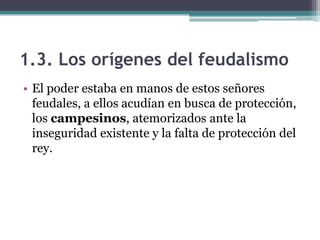 1.3. Los orígenes del feudalismo
• El poder estaba en manos de estos señores
  feudales, a ellos acudían en busca de protección,
  los campesinos, atemorizados ante la
  inseguridad existente y la falta de protección del
  rey.
 