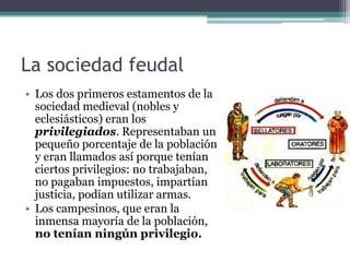 La sociedad feudal
• Los dos primeros estamentos de la
  sociedad medieval (nobles y
  eclesiásticos) eran los
  privilegiados. Representaban un
  pequeño porcentaje de la población
  y eran llamados así porque tenían
  ciertos privilegios: no trabajaban,
  no pagaban impuestos, impartían
  justicia, podían utilizar armas.
• Los campesinos, que eran la
  inmensa mayoría de la población,
  no tenían ningún privilegio.
 