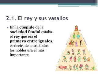2.1. El rey y sus vasallos
• En la cúspide de la
  sociedad feudal estaba
  el rey que era el
  primero entre iguales,
  es decir, de entre todos
  los nobles era el más
  importante.
 