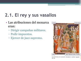 2.1. El rey y sus vasallos
• Las atribuciones del monarca
  eran:
 ▫ Dirigir campañas militares.
 ▫ Pedir impuestos.
 ▫ Ejercer de juez supremo.
 