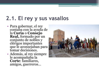 2.1. El rey y sus vasallos
• Para gobernar, el rey
  contaba con la ayuda de
  la Curia o Consejo
  Real, formado por un
  conjunto de nobles y
  clérigos importantes
  que le aconsejaban para
  tomar decisiones.
• Además, al rey siempre
  le acompañaba la
  Corte: familiares,
  amigos, guerreros…
 