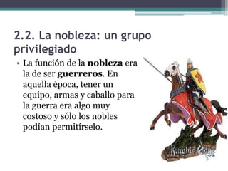 2.2. La nobleza: un grupo
privilegiado
• La función de la nobleza era
  la de ser guerreros. En
  aquella época, tener un
  equipo, armas y caballo para
  la guerra era algo muy
  costoso y sólo los nobles
  podían permitírselo.
 