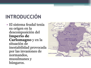 INTRODUCCIÓN
• El sistema feudal tenía
  su origen en la
  descomposición del
  Imperio de
  Carlomagno y en la
  situación de
  inestabilidad provocada
  por las invasiones de
  normandos,
  musulmanes y
  húngaros.
 