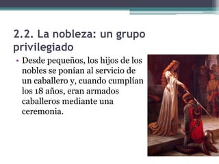 2.2. La nobleza: un grupo
privilegiado
• Desde pequeños, los hijos de los
  nobles se ponían al servicio de
  un caballero y, cuando cumplían
  los 18 años, eran armados
  caballeros mediante una
  ceremonia.
 