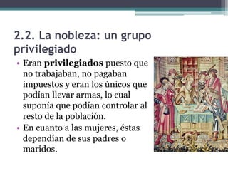 2.2. La nobleza: un grupo
privilegiado
• Eran privilegiados puesto que
  no trabajaban, no pagaban
  impuestos y eran los únicos que
  podían llevar armas, lo cual
  suponía que podían controlar al
  resto de la población.
• En cuanto a las mujeres, éstas
  dependían de sus padres o
  maridos.
 