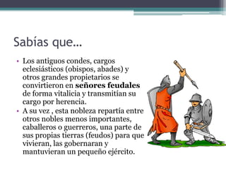 Sabías que…
• Los antiguos condes, cargos
  eclesiásticos (obispos, abades) y
  otros grandes propietarios se
  convirtieron en señores feudales
  de forma vitalicia y transmitían su
  cargo por herencia.
• A su vez , esta nobleza repartía entre
  otros nobles menos importantes,
  caballeros o guerreros, una parte de
  sus propias tierras (feudos) para que
  vivieran, las gobernaran y
  mantuvieran un pequeño ejército.
 