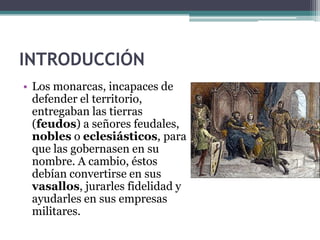 INTRODUCCIÓN
• Los monarcas, incapaces de
  defender el territorio,
  entregaban las tierras
  (feudos) a señores feudales,
  nobles o eclesiásticos, para
  que las gobernasen en su
  nombre. A cambio, éstos
  debían convertirse en sus
  vasallos, jurarles fidelidad y
  ayudarles en sus empresas
  militares.
 