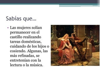 Sabías que…
• Las mujeres solían
  permanecer en el
  castillo realizando
  tareas domésticas,
  cuidando de los hijos o
  cosiendo. Algunas, las
  más refinadas, se
  entretenían con la
  lectura o la música.
 
