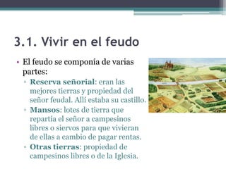 3.1. Vivir en el feudo
• El feudo se componía de varias
  partes:
  ▫ Reserva señorial: eran las
    mejores tierras y propiedad del
    señor feudal. Allí estaba su castillo.
  ▫ Mansos: lotes de tierra que
    repartía el señor a campesinos
    libres o siervos para que vivieran
    de ellas a cambio de pagar rentas.
  ▫ Otras tierras: propiedad de
    campesinos libres o de la Iglesia.
 