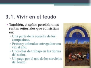 3.1. Vivir en el feudo
• También, el señor percibía unas
  rentas señoriales que consistían
  en:
 ▫ Una parte de la cosecha de los
   campesinos.
 ▫ Frutos y animales entregados una
   vez al año.
 ▫ Unos días de trabajo en las tierras
   del señor.
 ▫ Un pago por el uso de los servicios
   del feudo.
 