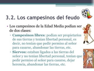 3.2. Los campesinos del feudo
• Los campesinos de la Edad Media podían ser
  de dos clases:
 ▫ Campesinos libres: podían ser propietarios
   de sus tierras y tenían libertad personal, es
   decir, no tenían que pedir permiso al señor
   para casarse, abandonar las tierras, etc.
 ▫ Siervos: estaban ligados a las tierras del
   señor y no tenían libertad personal, tenían que
   pedir permiso al señor para casarse, dejar
   herencia, abandonar las tierras, etc.
 