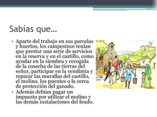 Sabías que…
• Aparte del trabajo en sus parcelas
  y huertos, los campesinos tenían
  que prestar una serie de servicios
  en la reserva y en el castillo, como
  ayudar en la siembra y recogida
  de la cosecha de las tierras del
  señor, participar en la vendimia y
  reparar las murallas del castillo,
  el molino, los puentes o la cerca
  de protección del ganado.
• Además debían pagar un
  impuesto por utilizar el molino y
  las demás instalaciones del feudo.
 