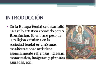INTRODUCCIÓN
• En la Europa feudal se desarrolló
  un estilo artístico conocido como
  Románico. El enorme peso de
  la religión cristiana en la
  sociedad feudal originó unas
  manifestaciones artísticas
  esencialmente religiosas: iglesias,
  monasterios, imágenes y pinturas
  sagradas, etc.
 