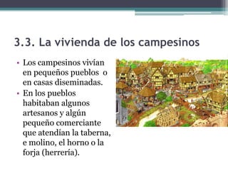 3.3. La vivienda de los campesinos
• Los campesinos vivían
  en pequeños pueblos o
  en casas diseminadas.
• En los pueblos
  habitaban algunos
  artesanos y algún
  pequeño comerciante
  que atendían la taberna,
  e molino, el horno o la
  forja (herrería).
 