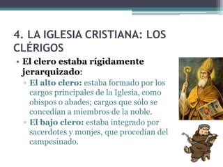 4. LA IGLESIA CRISTIANA: LOS
CLÉRIGOS
• El clero estaba rígidamente
  jerarquizado:
 ▫ El alto clero: estaba formado por los
   cargos principales de la Iglesia, como
   obispos o abades; cargos que sólo se
   concedían a miembros de la noble.
 ▫ El bajo clero: estaba integrado por
   sacerdotes y monjes, que procedían del
   campesinado.
 