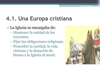 4.1. Una Europa cristiana
• La Iglesia se encargaba de:
 ▫ Mantener la unidad de los
   creyentes.
 ▫ Fijar las obligaciones religiosas.
 ▫ Prescribir la caridad, la vida
   virtuosa y la donación de
   bienes a la Iglesia al morir.
 