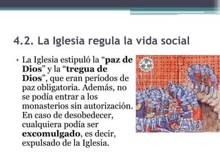 4.2. La Iglesia regula la vida social
• La Iglesia estipuló la “paz de
  Dios” y la “tregua de
  Dios”, que eran períodos de
  paz obligatoria. Además, no
  se podía entrar a los
  monasterios sin autorización.
  En caso de desobedecer,
  cualquiera podía ser
  excomulgado, es decir,
  expulsado de la Iglesia.
 